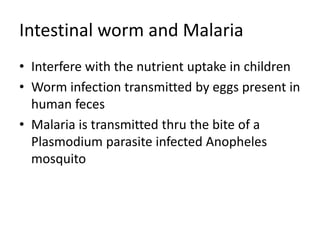 Intestinal worm and Malaria
• Interfere with the nutrient uptake in children
• Worm infection transmitted by eggs present in
human feces
• Malaria is transmitted thru the bite of a
Plasmodium parasite infected Anopheles
mosquito
 