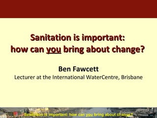 Sanitation is important: how can  you  bring about change? ,[object Object],Ben Fawcett Lecturer at the International WaterCentre, Brisbane 