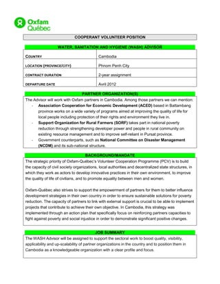 COOPERANT VOLUNTEER POSITION

                   WATER, SANITATION AND HYGIENE (WASH) ADVISOR

COUNTRY                                     Cambodia

LOCATION (PROVINCE/CITY)                    Phnom Penh City

CONTRACT DURATION                           2-year assignment

DEPARTURE DATE                              Avril 2012

                                PARTNER ORGANIZATION(S)
The Advisor will work with Oxfam partners in Cambodia. Among those partners we can mention:
   - Association Cooperation for Economic Development (ACED) based in Battambang
      province works on a wide variety of programs aimed at improving the quality of life for
      local people including protection of their rights and environment they live in.
   - Support Organization for Rural Farmers (SORF) takes part in national poverty
      reduction through strengthening developer power and people in rural community on
      existing resource management and to improve self-reliant in Pursat province.
   - Government counterparts, such as National Committee on Disaster Management
      (NCDM) and its sub-national structure.

                                    BACKGROUND/MANDATE
The strategic priority of Oxfam-Québec’s Volunteer Cooperation Programme (PCV) is to build
the capacity of civil society organizations, local authorities and decentralized state structures, in
which they work as actors to develop innovative practices in their own environment, to improve
the quality of life of civilians, and to promote equality between men and women.

Oxfam-Québec also strives to support the empowerment of partners for them to better influence
development strategies in their own country in order to ensure sustainable solutions for poverty
reduction. The capacity of partners to link with external support is crucial to be able to implement
projects that contribute to achieve their own objective. In Cambodia, this strategy was
implemented through an action plan that specifically focus on reinforcing partners capacities to
fight against poverty and social injustice in order to demonstrate significant positive changes.


                                          JOB SUMMARY
The WASH Advisor will be assigned to support the sectoral work to boost quality, visibility,
applicability and up-scalability of partner organizations in the country and to position them in
Cambodia as a knowledgeable organization with a clear profile and focus.
 