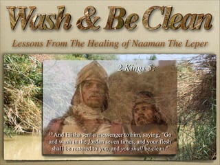 Lessons From The Healing of Naaman The Leper
2 Kings 5:

10 And

Elisha sent a messenger to him, saying, "Go
and wash in the Jordan seven times, and your flesh
shall be restored to you, and you shall be clean."

 