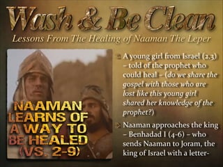 Lessons From The Healing of Naaman The Leper
A  young  girl  from  Israel  (2,3)  
–  told  of  the  prophet  who  
could  heal  –  (do  we  share  the  
gospel  with  those  who  are  
lost  like  this  young  girl  
shared  her  knowledge  of  the  
prophet?)  
Naaman  approaches  the  king  
–  Benhadad  I  (4-­‐6)  –  who  
sends  Naaman  to  Joram,  the  
king  of  Israel  with  a  letter-­‐

 