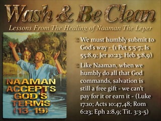 Lessons From The Healing of Naaman The Leper
We  must  humbly  submit  to  
God’s  way  -­‐  (1  Pet  5:5-­‐7;  Is  
55:8,9;  Jer  10:23;  Heb  5:8,9)  
Like  Naaman,  when  we  
humbly  do  all  that  God  
commands,  salvation  is  
still  a  free  gift  -­‐  we  can’t  
pay  for  it  or  earn  it  -­‐  (Luke  
17:10;  Acts  10:47,48;  Rom  
6:23;  Eph  2:8,9;  Tit.  3:3-­‐5)

 