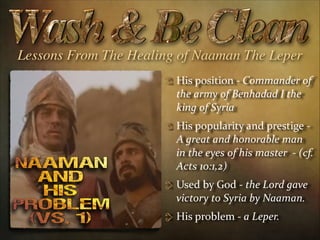Lessons From The Healing of Naaman The Leper
His  position  -­‐  Commander  of  
the  army  of  Benhadad  I  the  
king  of  Syria    
His  popularity  and  prestige  -­‐  
A  great  and  honorable  man  
in  the  eyes  of  his  master    -­‐  (cf.  
Acts  10:1,2)  
Used  by  God  -­‐  the  Lord  gave  
victory  to  Syria  by  Naaman.    
His  problem  -­‐  a  Leper.  

 