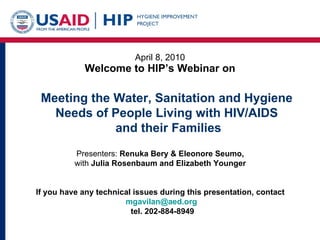 April 8, 2010 Welcome to HIP’s Webinar on Presenters:  Renuka Bery & Eleonore Seumo,  with  Julia Rosenbaum and Elizabeth Younger   If you have any technical issues during this presentation, contact  [email_address] tel. 202-884-8949 Meeting the Water, Sanitation and Hygiene Needs of People Living with HIV/AIDS and their Families 