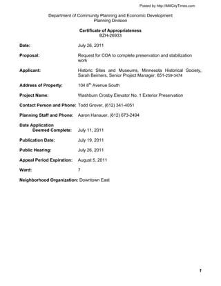 Posted by http://MillCityTimes.com

             Department of Community Planning and Economic Development
                                 Planning Division

                            Certificate of Appropriateness
                                       BZH-26933

Date:                       July 26, 2011

Proposal:                   Request for COA to complete preservation and stabilization
                            work

Applicant:                  Historic Sites and Museums, Minnesota Historical Society,
                            Sarah Beimers, Senior Project Manager, 651-259-3474

Address of Property:        104 8th Avenue South

Project Name:               Washburn Crosby Elevator No. 1 Exterior Preservation

Contact Person and Phone: Todd Grover, (612) 341-4051

Planning Staff and Phone:   Aaron Hanauer, (612) 673-2494

Date Application
      Deemed Complete:      July 11, 2011

Publication Date:           July 19, 2011

Public Hearing:             July 26, 2011

Appeal Period Expiration:   August 5, 2011

Ward:                       7

Neighborhood Organization: Downtown East




                                                                                                 1
 