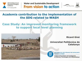 Academia contribution to the implementation of
the SDG related to WASH
Case Study: An improved monitoring framework
to support local level planning
Ricard Giné
Universitat Politècnica de
Catalunya
 