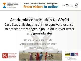 Academia contribution to WASH
Case Study: Evaluating an inexpensive biosensor
to detect anthropogenic pollution in river water
and groundwater
Dr. Sharon Velasquez Orta
Upgro collaborative catalyst grant
http://upgro.org/
 