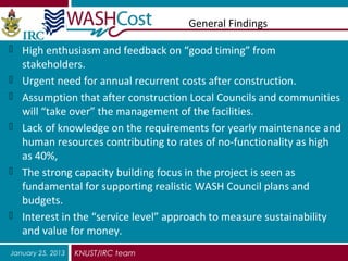 General Findings

 High enthusiasm and feedback on “good timing” from
    stakeholders.
   Urgent need for annual recurrent costs after construction.
   Assumption that after construction Local Councils and communities
    will “take over” the management of the facilities.
   Lack of knowledge on the requirements for yearly maintenance and
    human resources contributing to rates of no-functionality as high
    as 40%,
   The strong capacity building focus in the project is seen as
    fundamental for supporting realistic WASH Council plans and
    budgets.
   Interest in the “service level” approach to measure sustainability
    and value for money.
January 25, 2013   KNUST/IRC team
 