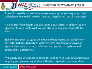 Quick wins for WASHCost project

 Available capacity for institutional cost mapping , organising larger data
   collection in the initial three districts and physical hosting of the project

 High interest from health and sanitation department. In addition to the
   agreements with the MoWR, we will also seek an agreement with the
   MoH.

 Stakeholders seem to agree on study districts based on availability of
   cost information , diversity of water systems and sanitation/hygiene
   approaches, a mix of rural, small-town and peri-urban systems and
   geographical distribution.

 Availability and willingness to share cost and service level data and several
   ongoing complementary studies with which synergies can be achieved.
 January 25, 2013   KNUST/IRC team
 