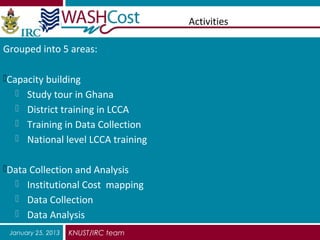 Activities

Grouped into 5 areas:

Capacity building
   Study tour in Ghana
   District training in LCCA
   Training in Data Collection
   National level LCCA training


Data Collection and Analysis
   Institutional Cost mapping
   Data Collection
   Data Analysis
 January 25, 2013   KNUST/IRC team
 