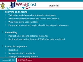 Activities

 Learning and Sharing
   Validation workshop on Institutional cost mapping
   Validation workshop on cost and service level analysis
   WASHCost Sierra Leone website
   Presentation at national, regional and international conferences


 Embedding
   Publication of briefing notes for the sector
   Dedicated support for the use of WASHCost data in selected


 Project Management
   Reporting
   Management of consultants
   Synergies with ongoing projects
January 25, 2013   KNUST/IRC team
 