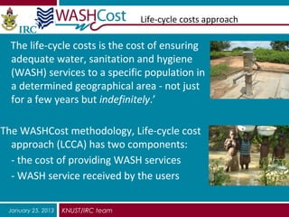 Life-cycle costs approach

  The life-cycle costs is the cost of ensuring
  adequate water, sanitation and hygiene
  (WASH) services to a specific population in
  a determined geographical area - not just
  for a few years but indefinitely.’

The WASHCost methodology, Life-cycle cost
  approach (LCCA) has two components:
  - the cost of providing WASH services
  - WASH service received by the users

 January 25, 2013   KNUST/IRC team
 