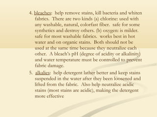4. bleaches: help remove stains, kill bacteria and whiten
fabrics. There are two kinds (a) chlorine: used with
any washable, natural, colorfast fiber. safe for some
synthetics and destroy others. (b) oxygen: is milder.
safe for most washable fabrics. works best in hot
water and on organic stains. Both should not be
used at the same time because they neutralize each
other. A bleach’s pH (degree of acidity or alkalinity)
and water temperature must be controlled to prevent
fabric damage.
5. alkalies: help detergent lather better and keep stains
suspended in the water after they been loosened and
lifted from the fabric. Also help neutralize acidic
stains (most stains are acidic), making the detergent
more effective
 