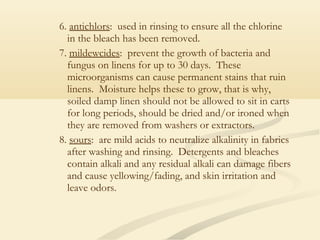 6. antichlors: used in rinsing to ensure all the chlorine
in the bleach has been removed.
7. mildewcides: prevent the growth of bacteria and
fungus on linens for up to 30 days. These
microorganisms can cause permanent stains that ruin
linens. Moisture helps these to grow, that is why,
soiled damp linen should not be allowed to sit in carts
for long periods, should be dried and/or ironed when
they are removed from washers or extractors.
8. sours: are mild acids to neutralize alkalinity in fabrics
after washing and rinsing. Detergents and bleaches
contain alkali and any residual alkali can damage fibers
and cause yellowing/fading, and skin irritation and
leave odors.
 