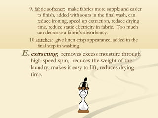 9. fabric softener: make fabrics more supple and easier
to finish, added with sours in the final wash, can
reduce ironing, speed up extraction, reduce drying
time, reduce static electricity in fabric. Too much
can decrease a fabric’s absorbency.
10.starches: give linen crisp appearance, added in the
final step in washing.
E.extracting; removes excess moisture through
high-speed spin, reduces the weight of the
laundry, makes it easy to lift, reduces drying
time.
 