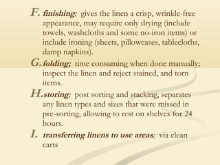 F. finishing; gives the linen a crisp, wrinkle-free
appearance, may require only drying (include
towels, washcloths and some no-iron items) or
include ironing (sheets, pillowcases, tablecloths,
damp napkins).
G.folding; time consuming when done manually;
inspect the linen and reject stained, and torn
items.
H.storing; post sorting and stacking, separates
any linen types and sizes that were missed in
pre-sorting, allowing to rest on shelves for 24
hours.
I. transferring linens to use areas; via clean
carts
 