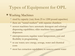 Types of Equipment for OPL
 Washing Machines
 sized by capacity (vary from 25 to 1200 pound capacities)
 there are “tunnel washers” with separate chambers
 newest machines have automatic detergent and solution
dispensing capabilities; older machines have manual
dispensers
 microprocessors; regulate water temperature, ease and
flexibility in programming
 re-use water; save energy, sewage, water and chemical
costs
 most has extraction capabilities; to remove excess water
 