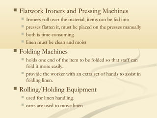  Flatwork Ironers and Pressing Machines
 Ironers roll over the material, items can be fed into
 presses flatten it, must be placed on the presses manually
 both is time consuming
 linen must be clean and moist
 Folding Machines
 holds one end of the item to be folded so that staff can
fold it more easily.
 provide the worker with an extra set of hands to assist in
folding linen.
 Rolling/Holding Equipment
 used for linen handling.
 carts are used to move linen
 
