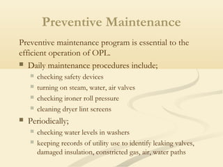 Preventive maintenance program is essential to the
efficient operation of OPL.
 Daily maintenance procedures include;
 checking safety devices
 turning on steam, water, air valves
 checking ironer roll pressure
 cleaning dryer lint screens
 Periodically;
 checking water levels in washers
 keeping records of utility use to identify leaking valves,
damaged insulation, constricted gas, air, water paths
Preventive Maintenance
 