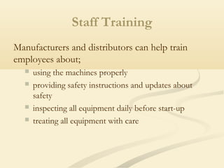 Staff Training
Manufacturers and distributors can help train
employees about;
 using the machines properly
 providing safety instructions and updates about
safety
 inspecting all equipment daily before start-up
 treating all equipment with care
 