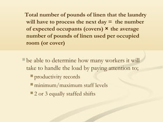Total number of pounds of linen that the laundry
will have to process the next day = the number
of expected occupants (covers) × the average
number of pounds of linen used per occupied
room (or cover)
 be able to determine how many workers it will
take to handle the load by paying attention to;
 productivity records
 minimum/maximum staff levels
 2 or 3 equally staffed shifts
 