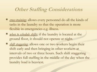 Other Staffing Considerations
 cross-training; allows every personnel do all the kinds of
tasks in the laundry so that the operation is more
flexible in emergencies e.g. illness.
 when to schedule shifts; if the laundry is located at the
ground floor, it should not operate at night.
 shift staggering; allows one or two workers begin their
shift early and then bringing in other workers at
intervals of two or three hours. Such shift staggering
provides full staffing in the middle of the day when the
laundry load is heaviest.
 
