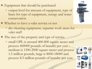  Equipment that should be purchased
• output level for amount of equipment, type of
linen for type of equipment, energy and water
conservation
 Whether to have a valet service or not
• dry-cleaning equipment, separate work areas for
valet staff
 The size of the property and type of service
• small OPL is around 400-800 square meter and
process 400000 pounds of laundry per year ,
medium is 1500-2000 square meter and process
1.5 million pounds, large is 8000-18000 and
process 8.5 million pounds of laundry per year.
 