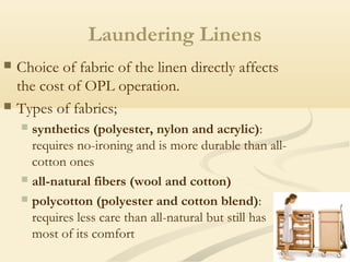 Laundering Linens
 Choice of fabric of the linen directly affects
the cost of OPL operation.
 Types of fabrics;
 synthetics (polyester, nylon and acrylic):
requires no-ironing and is more durable than all-
cotton ones
 all-natural fibers (wool and cotton)
 polycotton (polyester and cotton blend):
requires less care than all-natural but still has
most of its comfort
 