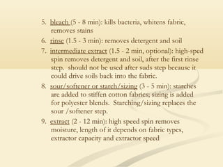 5. bleach (5 - 8 min): kills bacteria, whitens fabric,
removes stains
6. rinse (1.5 - 3 min): removes detergent and soil
7. intermediate extract (1.5 - 2 min, optional): high-sped
spin removes detergent and soil, after the first rinse
step. should not be used after suds step because it
could drive soils back into the fabric.
8. sour/softener or starch/sizing (3 - 5 min): starches
are added to stiffen cotton fabrics; sizing is added
for polyester blends. Starching/sizing replaces the
sour /softener step.
9. extract (2 - 12 min): high speed spin removes
moisture, length of it depends on fabric types,
extractor capacity and extractor speed
 