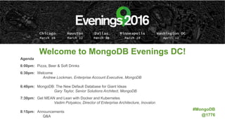 Welcome to MongoDB Evenings DC!
Agenda
6:00pm: Pizza, Beer & Soft Drinks
6:30pm: Welcome
Andrew Lockman, Enterprise Account Executive, MongoDB
6:40pm: MongoDB: The New Default Database for Giant Ideas
Gary Taylor, Senior Solutions Architect, MongoDB
7:30pm: Get MEAN and Lean with Docker and Kubernetes
Vadim Polyakov, Director of Enterprise Architecture, Inovalon
8:15pm: Announcements
Q&A
#MongoDB
@1776
 