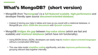 What’s MongoDB? (short version)
• MongoDB (from “humongous”) is a full-featured scalable, high-performance and
developer friendly open source document-oriented database.
• Instead of storing your data in tables and rows as you would with a relational database, in
MongoDB you store JSON-like documents with dynamic schemas.
• MongoDB bridges the gap between key-value stores (which are fast and
scalable) and relational databases (which have rich functionality).
• Using BSON (binary JSON), developers can easily map to modern object-oriented languages
without a complicated ORM layer.
• This new data model simplifies coding significantly, and also improves performance by
grouping relevant data together internally.
 