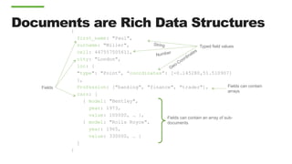 Documents are Rich Data Structures{
first_name: "Paul",
surname: "Miller",
cell: 447557505611,
city: "London",
loc: {
"type": "Point”, ”coordinates”: [-0.145280,51.510907]
},
Profession: ["banking", "finance", "trader"],
cars: [
{ model: "Bentley",
year: 1973,
value: 100000, … },
{ model: "Rolls Royce",
year: 1965,
value: 330000, … }
]
}
Fields can contain an array of sub-
documents
Fields
Typed field values
Fields can contain
arrays
 