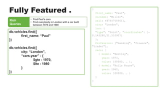 Rich
Queries
• Find Paul’s cars
• Find everybody in London with a car built
between 1970 and 1980
db.vehicles.find({
first_name: “Paul”
})
db.vehicles.find({
city: “London”,
“cars.year” : {
$gte : 1970,
$lte : 1980
}
})
{
first_name: "Paul",
surname: "Miller",
cell: 447557505611,
city: "London",
loc: {
"type": "Point”, ”coordinates”: [-
0.145280,51.510907]
},
Profession: ["banking", "finance",
"trader"],
cars: [
{ model: "Bentley",
year: 1973,
value: 100000, … },
{ model: "Rolls Royce",
year: 1965,
value: 330000, … }
]
}
Fully Featured .
 
