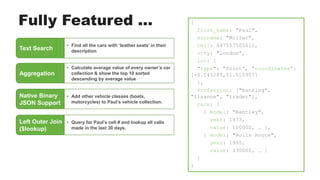 Fully Featured ...
Text Search
• Find all the cars with ‘leather seats’ in their
description
Aggregation
• Calculate average value of every owner’s car
collection & show the top 10 sorted
descending by average value
{
first_name: "Paul",
surname: "Miller",
cell: 447557505611,
city: "London",
loc: {
"type": "Point”, ”coordinates”:
[-0.145280,51.510907]
},
Profession: ["banking",
"finance", "trader"],
cars: [
{ model: "Bentley",
year: 1973,
value: 100000, … },
{ model: "Rolls Royce",
year: 1965,
value: 330000, … }
]
}
Native Binary
JSON Support
• Add other vehicle classes (boats,
motorcycles) to Paul’s vehicle collection.
Left Outer Join
($lookup)
• Query for Paul’s cell # and lookup all calls
made in the last 30 days.
 