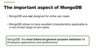 The important aspect of MongoDB
• MongoDB was not designed for niche use cases
• MongoDB strives to have excellent characteristics applicable to
a very broad range of use cases
MongoDB: the most balanced general purpose database for
Enterprise applications and performance
 