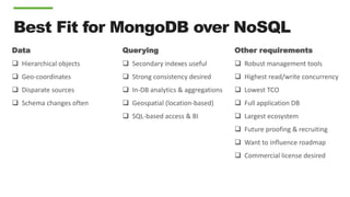 Best Fit for MongoDB over NoSQL
Data
 Hierarchical objects
 Geo-coordinates
 Disparate sources
 Schema changes often
Querying
 Secondary indexes useful
 Strong consistency desired
 In-DB analytics & aggregations
 Geospatial (location-based)
 SQL-based access & BI
Other requirements
 Robust management tools
 Highest read/write concurrency
 Lowest TCO
 Full application DB
 Largest ecosystem
 Future proofing & recruiting
 Want to influence roadmap
 Commercial license desired
 