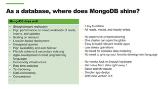 MongoDB does well
• Straightforward replication
• High performance on mixed workloads of reads,
inserts, and updates
• Scaling on demand
• Location based deployment
• Geospatial queries
• High Availability and auto failover
• Flexible schema & secondary indexing
• Agile development in most programming
languages
• Commodity infrastructure
• Real time analytics
• Text indexing
• Data consistency
• Compression
• …
As a database, where does MongoDB shine?
Easy to initiate
All reads, mixed, and mostly writes
No expensive overprovisioning
One cluster can span the globe
Easy to build relevant mobile apps
Low stress operations
No need for complex data modeling
No need to give up your favorite development language
No vendor lock-in through hardware
Get value from data right away !
Basic search feature
Simpler app design
With new version 3.X
 