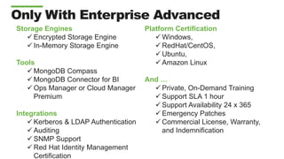 Only With Enterprise Advanced
Storage Engines
 Encrypted Storage Engine
 In-Memory Storage Engine
Tools
 MongoDB Compass
 MongoDB Connector for BI
 Ops Manager or Cloud Manager
Premium
Integrations
 Kerberos & LDAP Authentication
 Auditing
 SNMP Support
 Red Hat Identity Management
Certification
Platform Certification
 Windows,
 RedHat/CentOS,
 Ubuntu,
 Amazon Linux
And …
 Private, On-Demand Training
 Support SLA 1 hour
 Support Availability 24 x 365
 Emergency Patches
 Commercial License, Warranty,
and Indemnification
 