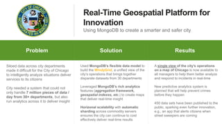 Real-Time Geospatial Platform for
Innovation
Using MongoDB to create a smarter and safer city
Problem Why MongoDB ResultsProblem Solution Results
Siloed data across city departments
made it difficult for the City of Chicago
to intelligently analyze situations deliver
services to its citizens
City needed a system that could not
only handle 7 million pieces of data /
day from 30+ departments, but also
run analytics across it to deliver insight
Used MongoDB’s flexible data model to
build the WindyGrid, a unified view of the
city’s operations that brings together
disparate datasets from 30 departments
Leveraged MongoDB’s rich analytics
features (aggregation framework,
geospatial indexes, etc.) to create maps
that deliver real-time insight
Horizonal scalability with automatic
sharding across commodity servers
ensures the city can continue to cost
effectively deliver real-time results
A single view of the city’s operations
on a map of Chicago is now available to
all managers to help them better analyze
and respond to incidents in real-time
New predictive analytics system is
planned that will help prevent crimes
before they happen
450 data sets have been published to the
public, sparking even further innovation,
e.g., an app that alerts citizens when
street sweepers are coming
 