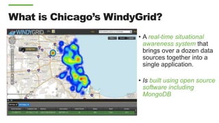 What is Chicago’s WindyGrid?
• A real-time situational
awareness system that
brings over a dozen data
sources together into a
single application.
• Is built using open source
software including
MongoDB
 
