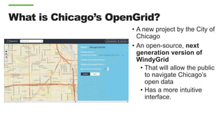 What is Chicago’s OpenGrid?
• A new project by the City of
Chicago
• An open-source, next
generation version of
WindyGrid
• That will allow the public
to navigate Chicago’s
open data
• Has a more intuitive
interface.
 