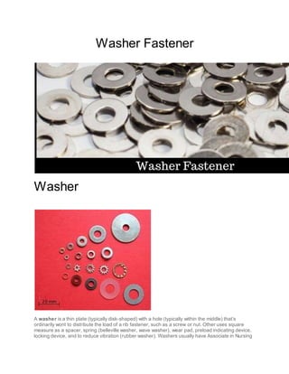 Washer Fastener
Washer
A washer is a thin plate (typically disk-shaped) with a hole (typically within the middle) that’s
ordinarily wont to distribute the load of a rib fastener, such as a screw or nut. Other uses square
measure as a spacer, spring (belleville washer, wave washer), wear pad, preload indicating device,
locking device, and to reduce vibration (rubber washer). Washers usually have Associate in Nursing
 