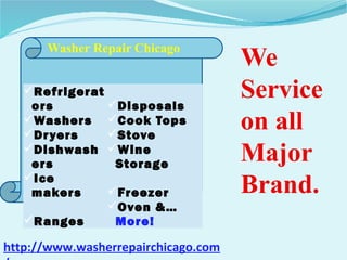Refrigerat
ors Disposals
Washers Cook Tops
Dryers Stove
Dishwash
ers
Wine
Storage
Ice
makers Freezer
Ranges
Oven &…
More!
Washer Repair Chicago
We
Service
on all
Major
Brand.
http://www.washerrepairchicago.com
 