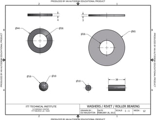 PRODUCED BY AN AUTODESK EDUCATIONAL PRODUCT
                                                                     2                                                                          1




                                                                                             4                   3


                                                  44                                             26
                                              B                                                                                                                               B
                                                                                                                                                                65




                                                                                                                                                                                  PRODUCED BY AN AUTODESK EDUCATIONAL PRODUCT
PRODUCED BY AN AUTODESK EDUCATIONAL PRODUCT




                                                                                                                 26




                                                         16                             10
                                                                                                                                               38
                                                                                                           10


                                              A                                                                                                                               A




                                                       ITT TECHNICAL INSTITUTE                                        WASHERS / RIVET / ROLLER BEARING
                                                               10 PARKWAY CENTER
                                                              PITTSBURGH, pA. 15220                             DRAWN BY :    DATE :            SCALE :   1:1   WEEK :   12
                                                                                                                ED NAUGHTON   FEBRUARY 26, 2012
                                                                     2                                                                          1
                                                                                      PRODUCED BY AN AUTODESK EDUCATIONAL PRODUCT
 