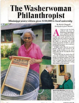 - - - -----~- - - . ­
The Washerwoman 

Philanthropist 
Mississippi senior citizen gives $150,000 to local university
By Kevin Chappell
Photographs by James Mitchell
LTHOUGH she has hob­
nobbed with some of
Hattiesburg, Mississippi's,
most polished people,
Oseola McCarty has nev­
er been one to get excited by fancy
stuff. So when the small town's big wigs
would come to her house, infonning
her about an upcoming Iitzy social
event, government function or showy
country club luncheon, she would nev­
er consider attending.
It didn't matter that she was never
invited. McCarty had learned to be
happy simply lending an ear and a
hand. After all, she was only the town's
washerwoman.
So day after day, for much of her 87
years, she waited for the "impOltant"
people to bIing their clothes to her old
wood-frame house. She'd lUsh out to
their car, gather the ditty laundry and
make a little small talk before cmting
their clothes to the backym·d.
A
Honored at the White House, Oseola McCarty
shares a private moment with President Bill
Clinton. The president was so moved by her life
StOlY he invited her to Washington recently as his
special guest at the Congressional Black Caucus'
annual dinner and awarded her the Presidential
Citizens Medal. McCarty poses (left) in her
backyard with the pot and sClUb board she used
to wash clothes for more than 70 years.
 