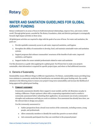 Water and Sanitation Guidelines for Global Grant Funding (April 2018) 1
WATER AND SANITATION GUIDELINES FOR GLOBAL
GRANT FUNDING
Rotary is dedicated to six areas of focus to build international relationships, improve lives, and create a better
world. Through global grants, awarded by The Rotary Foundation, clubs and districts participate in strategically
focused, high-impact activities in these areas.
All global grant activities are required to align with the goals of an area of focus. For water and sanitation, the
goals are:
1. Provide equitable community access to safe water, improved sanitation, and hygiene
2. Strengthen the ability of communities to develop, fund, and maintain sustainable water and sanitation
systems
3. Support programs that enhance communities’ awareness of the benefits of safe water, improved
sanitation, and hygiene
4. Support studies for career-minded professionals related to water and sanitation
Use this document as a guide when applying for a global grant. You’ll learn how to make your projects
sustainable, what information is required for specific project types, and where to find additional resources.
A. Elements of Sustainability
Sustainability means different things to different organizations. For Rotary, sustainability means providing long-
term solutions to community needs that the beneficiaries can maintain after grant funding ends. Pay careful
attention to the following items to ensure your project’s long-term sustainability and increase the likelihood of
being approved for global grant funding.
1. COMMUNITY ASSESSMENT
Community assessments identify where support is most needed, and the role Rotarians can play in
making a difference. Project sponsors (often with a cooperating organization) need to conduct a
community assessment before submitting their application. An assessment can reveal a community’s
strengths and weaknesses and help you work on solutions. If an assessment has already been done, use
the relevant data to design your project.
Use the community assessment to:
 Gather perspectives from a broad cross-section of the community, including women, young
people, and professionals
 Allow community members to identify the needs they perceive as most critical
 Ask community participants how they can contribute to the proposed project
ENGLISH (EN)
 