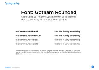 Brand Guidelines 13
Typography
Font: Gotham Rounded
Gotham Rounded is the rounded version of the ever popular Gotham typeface. Its rounded
corners lend it a much more warm and friendly feel compared to the strong and authoritative
Gotham.
Aa Bb Cc Dd Ee Ff Gg Hh Ii Jj Kk Ll Mm Nn Oo Pp Qq Rr Ss
Tt Uu Vv Ww Xx Yy Zz 1 2 3 4 5 6 7 8 9 ! @ # $ %
Gotham Rounded Bold				 This font is very welcoming
Gotham Rounded Medium				 This font is very welcoming
Gotham Rounded Book				 This font is very welcoming
Gotham Rounded Light				 This font is very welcoming
 