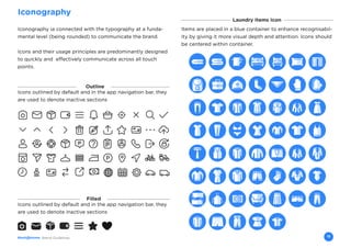 Brand Guidelines 15
Iconography
Laundry Items Icon
Iconography ia connected with the typography at a funda-
mental level (being rounded) to communicate the brand.
Icons and their usage principles are predominantly designed
to quickly and effectively communicate across all touch
points.
Items are placed in a blue container to enhance recognisabil-
ity by giving it more visual depth and attention. Icons should
be centered within container.
Icons outlined by default and in the app navigation bar, they
are used to denote inactive sections
Filled
Icons outlined by default and in the app navigation bar, they
are used to denote inactive sections
Outline
 