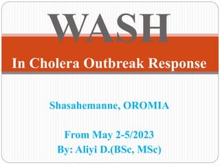 WASH
In Cholera Outbreak Response
Shasahemanne, OROMIA
From May 2-5/2023
By: Aliyi D.(BSc, MSc)
 