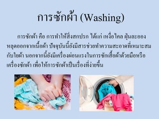 การซักผ้า (Washing)
การซักผ้า คือ การทาให้สิ่งสกปรก ได้แก่ เหงื่อไคล ฝุ่นละออง
หลุดออกจากเนื้อผ้า ปัจจุบันนี้ยังมีสารช่วยทาความสะอาดที่เหมาะสม
กับใยผ้า นอกจากนี้ยังมีเครื่องผ่อนแรงในการซักเสื้อผ้าด้วยมือหรือ
เครื่องซักผ้า เพื่อให้การซักผ้าเป็นเรื่องที่ง่ายขึ้น
 